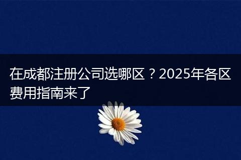 在成都注册公司选哪区?2025年各区费用指南来了