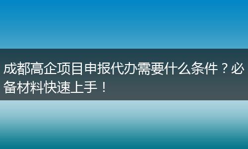 成都高企项目申报代办需要什么条件？必备材料快速上手！
