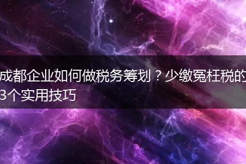 成都企业如何做税务筹划?少缴冤枉税的3个实用技巧