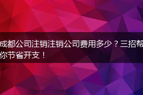 成都公司注销注销公司费用多少？三招帮你节省开支！