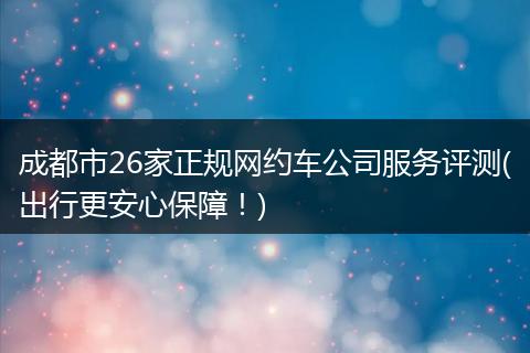 成都市26家正规网约车公司服务评测(出行更安心保障！)