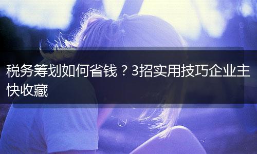 税务筹划如何省钱？3招实用技巧企业主快收藏