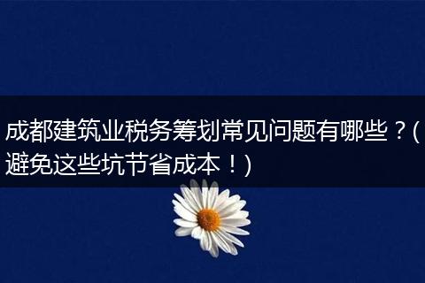 成都建筑业税务筹划常见问题有哪些?(避免这些坑节省成本!)