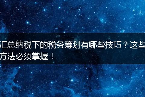 汇总纳税下的税务筹划有哪些技巧?这些方法必须掌握!