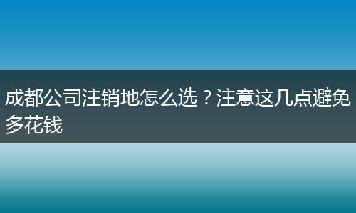成都公司注销地怎么选？注意这几点避免多花钱
