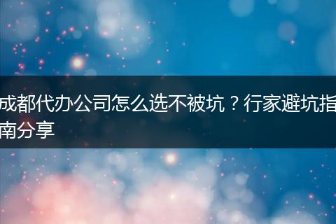 成都代办公司怎么选不被坑?行家避坑指南分享