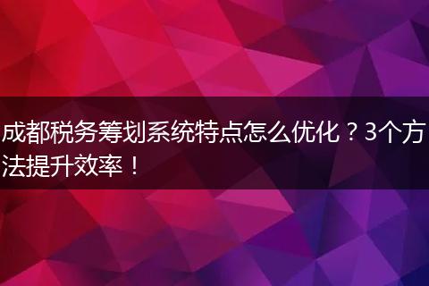 成都税务筹划系统特点怎么优化?3个方法提升效率!