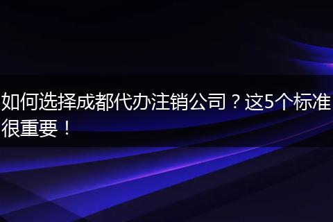 如何选择成都代办注销公司？这5个标准很重要！