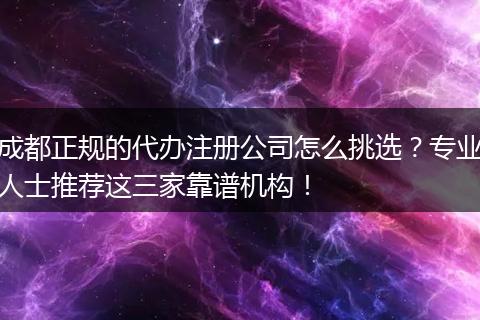 成都正规的代办注册公司怎么挑选?专业人士推荐这三家靠谱机构!