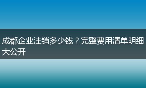 成都企业注销多少钱?完整费用清单明细大公开
