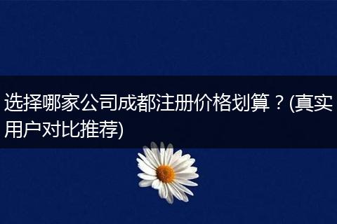 选择哪家公司成都注册价格划算？(真实用户对比推荐)