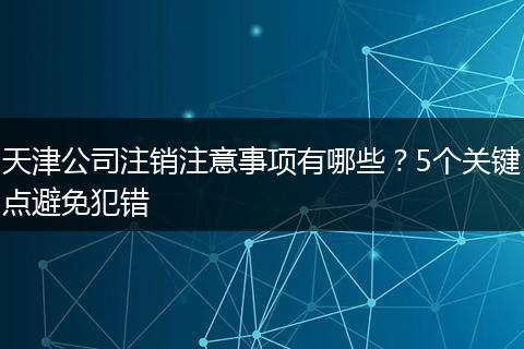 天津公司注销注意事项有哪些?5个关键点避免犯错