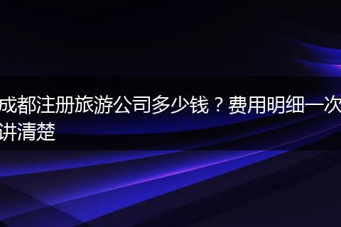 成都注册旅游公司多少钱？费用明细一次讲清楚