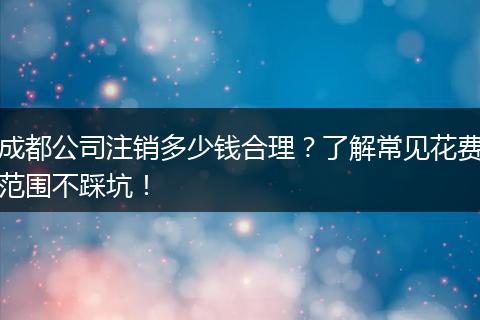 成都公司注销多少钱合理?了解常见花费范围不踩坑!