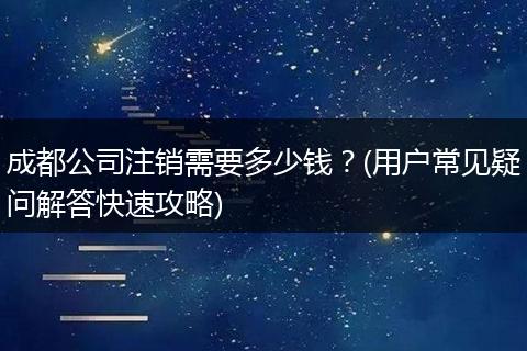 成都公司注销需要多少钱?(用户常见疑问解答快速攻略)