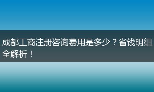 成都工商注册咨询费用是多少?省钱明细全解析!