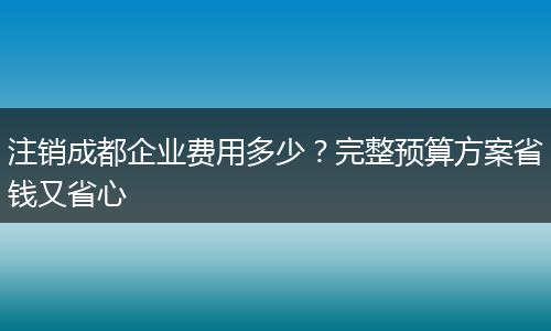 注销成都企业费用多少?完整预算方案省钱又省心