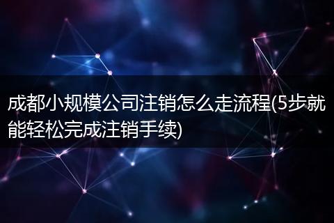 成都小规模公司注销怎么走流程(5步就能轻松完成注销手续)