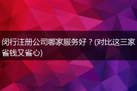 闵行注册公司哪家服务好？(对比这三家省钱又省心)