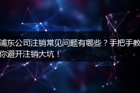 浦东公司注销常见问题有哪些?手把手教你避开注销大坑!
