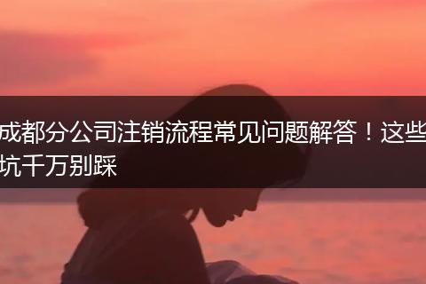 成都分公司注销流程常见问题解答!这些坑千万别踩