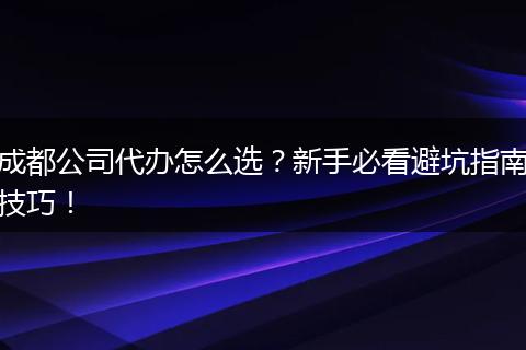 成都公司代办怎么选?新手必看避坑指南技巧!