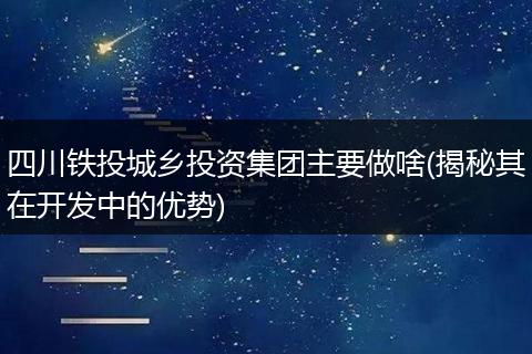 四川铁投城乡投资集团主要做啥(揭秘其在开发中的优势)