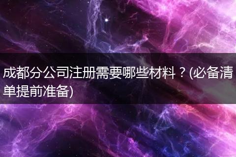 成都分公司注册需要哪些材料?(必备清单提前准备)