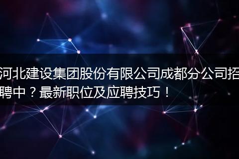 河北建设集团股份有限公司成都分公司招聘中?最新职位及应聘技巧!
