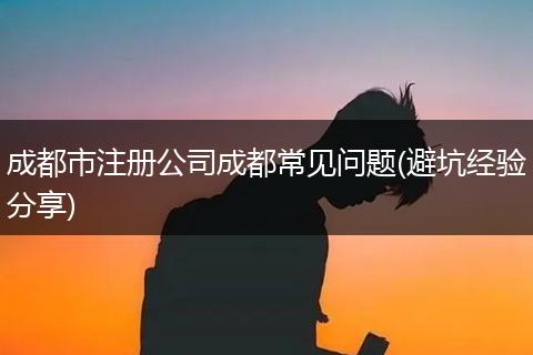 成都市注册公司成都常见问题(避坑经验分享)