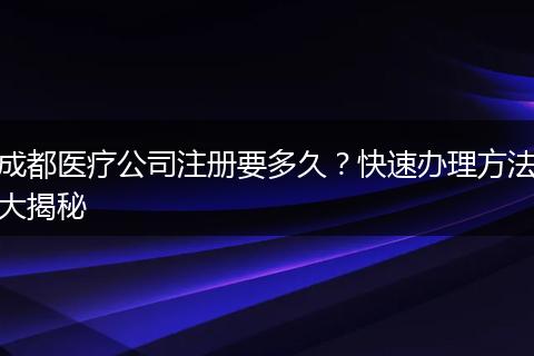 成都医疗公司注册要多久？快速办理方法大揭秘