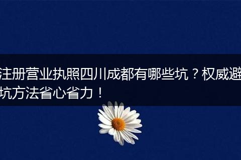 注册营业执照四川成都有哪些坑？权威避坑方法省心省力！