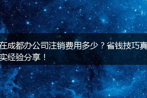在成都办公司注销费用多少?省钱技巧真实经验分享!