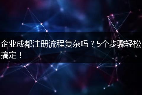 企业成都注册流程复杂吗？5个步骤轻松搞定！
