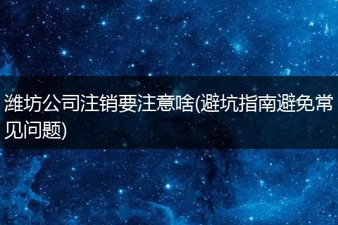 潍坊公司注销要注意啥(避坑指南避免常见问题)