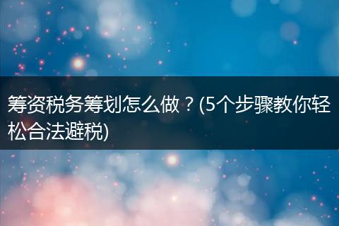 筹资税务筹划怎么做？(5个步骤教你轻松合法避税)