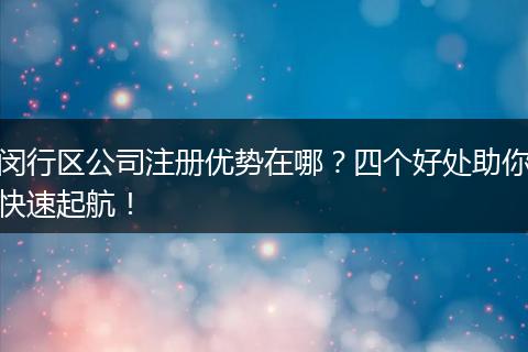 闵行区公司注册优势在哪?四个好处助你快速起航!