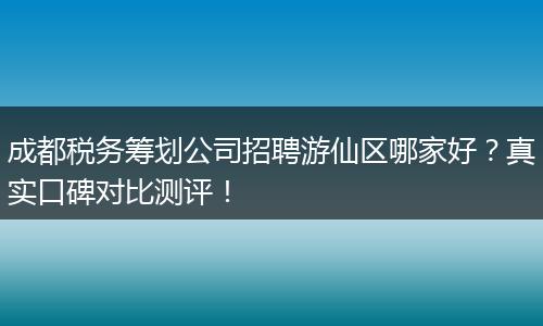成都税务筹划公司招聘游仙区哪家好?真实口碑对比测评!