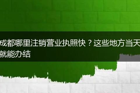 成都哪里注销营业执照快？这些地方当天就能办结