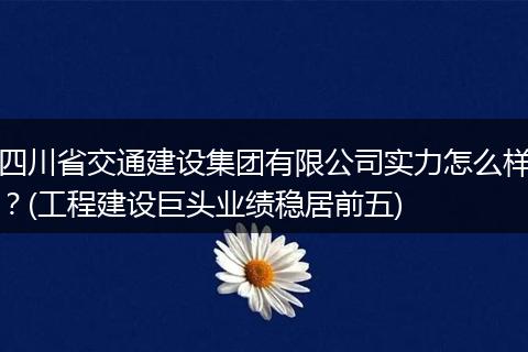 四川省交通建设集团有限公司实力怎么样？(工程建设巨头业绩稳居前五)