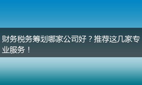 财务税务筹划哪家公司好?推荐这几家专业服务!