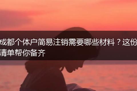 成都个体户简易注销需要哪些材料?这份清单帮你备齐
