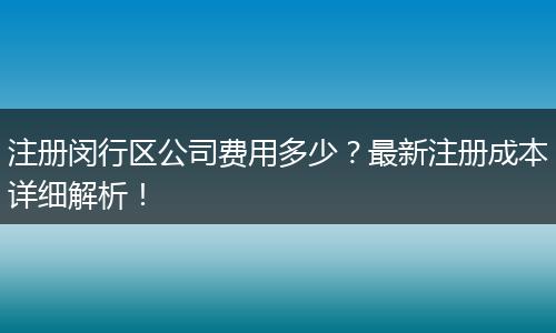 注册闵行区公司费用多少?最新注册成本详细解析!