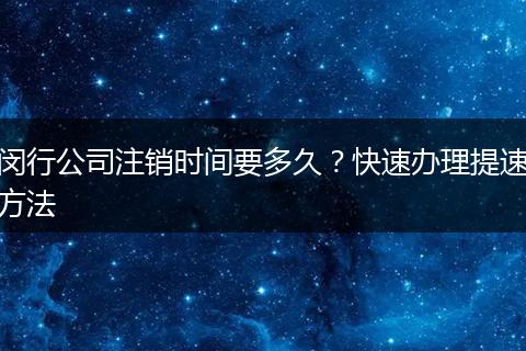 闵行公司注销时间要多久？快速办理提速方法