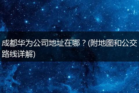 成都华为公司地址在哪?(附地图和公交路线详解)