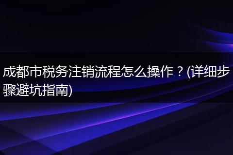 成都市税务注销流程怎么操作?(详细步骤避坑指南)