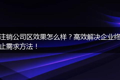 注销公司区效果怎么样?高效解决企业终止需求方法!