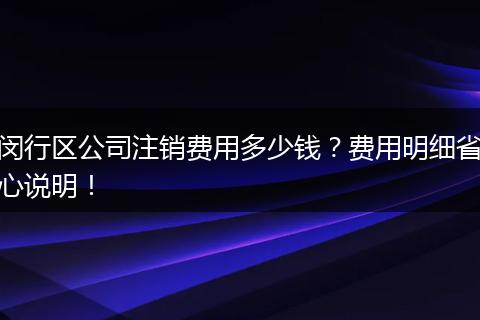 闵行区公司注销费用多少钱？费用明细省心说明！
