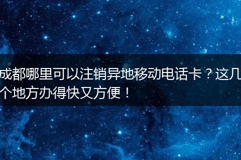 成都哪里可以注销异地移动电话卡？这几个地方办得快又方便！