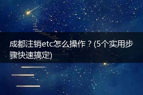 成都注销etc怎么操作?(5个实用步骤快速搞定)